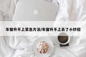 车窗升不上紧急方法/车窗升不上去了小妙招 车窗升不上紧急方法/车窗升不上去了小妙招
