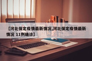 【河北保定疫情最新情况,河北保定疫情最新情况 11例确诊】