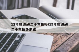 12年奥迪a6二手车价格/19年奥迪a6二手车值多少钱