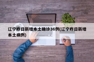 辽宁昨日新增本土确诊36例(辽宁昨日新增本土病例)