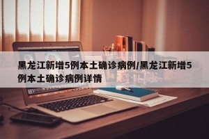 黑龙江新增5例本土确诊病例/黑龙江新增5例本土确诊病例详情