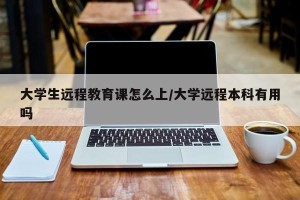 大学生远程教育课怎么上/大学远程本科有用吗