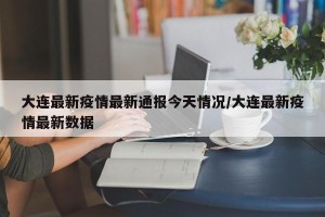 大连最新疫情最新通报今天情况/大连最新疫情最新数据