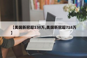 【美国新冠超138万,美国新冠超718万】