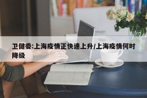 卫健委:上海疫情正快速上升/上海疫情何时降级