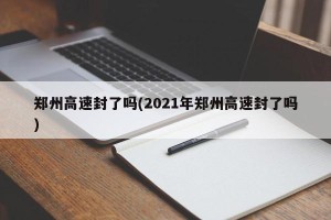 郑州高速封了吗(2021年郑州高速封了吗)