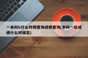 一本科b什么时候查询成绩查询(本科一批成绩什么时候出)