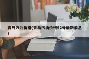 青岛汽油价格(青岛汽油价格92号最新消息)