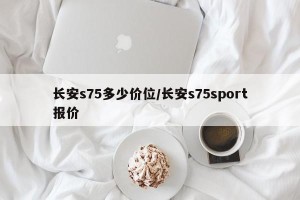 长安s75多少价位/长安s75sport报价