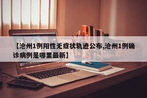 【沧州1例阳性无症状轨迹公布,沧州1例确诊病例是哪里最新】