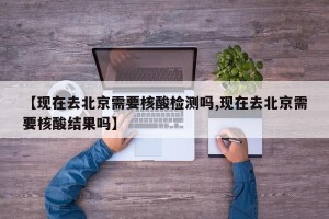 【现在去北京需要核酸检测吗,现在去北京需要核酸结果吗】