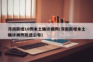 河南新增10例本土确诊病例(河南新增本土确诊病例轨迹公布)