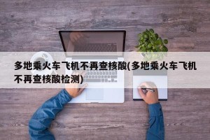 多地乘火车飞机不再查核酸(多地乘火车飞机不再查核酸检测)