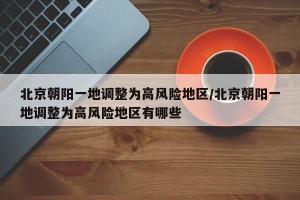 北京朝阳一地调整为高风险地区/北京朝阳一地调整为高风险地区有哪些