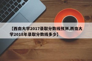 【西南大学2017录取分数线预测,西南大学2018年录取分数线多少】