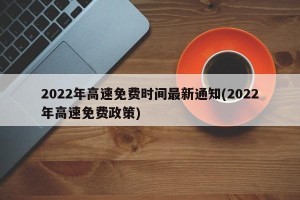 2022年高速免费时间最新通知(2022年高速免费政策)