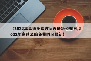 【2022年高速免费时间表最新公布日,2022年高速公路免费时间最新】