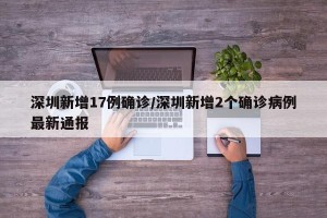 深圳新增17例确诊/深圳新增2个确诊病例最新通报