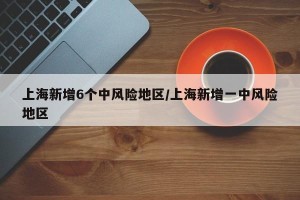 上海新增6个中风险地区/上海新增一中风险地区