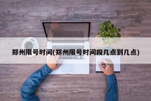 郑州限号时间(郑州限号时间段几点到几点)