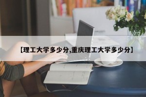 【理工大学多少分,重庆理工大学多少分】
