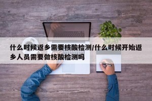 什么时候返乡需要核酸检测/什么时候开始返乡人员需要做核酸检测吗