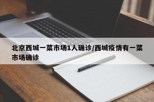 北京西城一菜市场1人确诊/西城疫情有一菜市场确诊