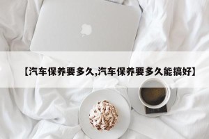 【汽车保养要多久,汽车保养要多久能搞好】