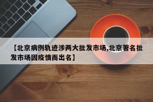【北京病例轨迹涉两大批发市场,北京著名批发市场因疫情而出名】