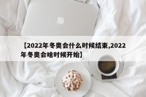 【2022年冬奥会什么时候结束,2022年冬奥会啥时候开始】