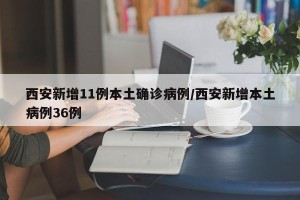 西安新增11例本土确诊病例/西安新增本土病例36例