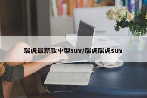 瑞虎最新款中型suv/瑞虎瑞虎suv
