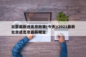 北京最新进出京政策(今天)/2021最新北京进出京最新规定
