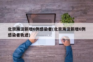 北京海淀新增6例感染者(北京海淀新增6例感染者轨迹)