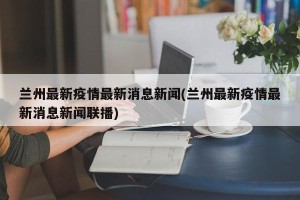 兰州最新疫情最新消息新闻(兰州最新疫情最新消息新闻联播)