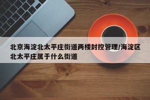 北京海淀北太平庄街道两楼封控管理/海淀区北太平庄属于什么街道