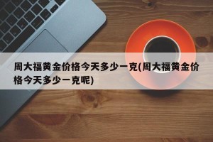 周大福黄金价格今天多少一克(周大福黄金价格今天多少一克呢)