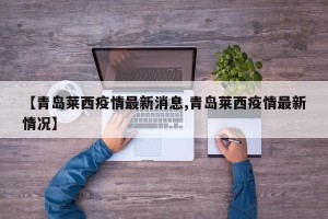 【青岛莱西疫情最新消息,青岛莱西疫情最新情况】