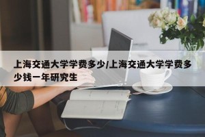 上海交通大学学费多少/上海交通大学学费多少钱一年研究生