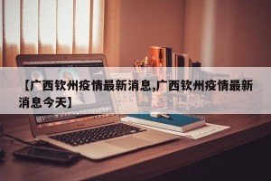 【广西钦州疫情最新消息,广西钦州疫情最新消息今天】 【广西钦州疫情最新消息,广西钦州疫情最新消息今天】