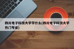 四川电子科技大学学什么(四川电子科技大学热门专业)