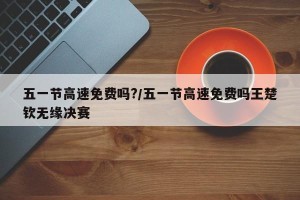 五一节高速免费吗?/五一节高速免费吗王楚钦无缘决赛