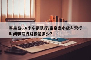 秦皇岛6.8米车辆限行/秦皇岛小货车禁行时间和禁行路段是多少?