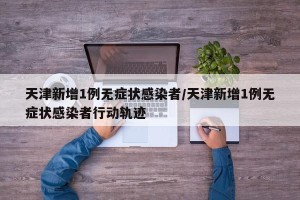 天津新增1例无症状感染者/天津新增1例无症状感染者行动轨迹