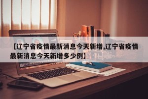 【辽宁省疫情最新消息今天新增,辽宁省疫情最新消息今天新增多少例】