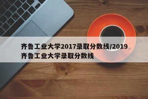 齐鲁工业大学2017录取分数线/2019齐鲁工业大学录取分数线
