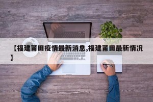 【福建莆田疫情最新消息,福建莆田最新情况】
