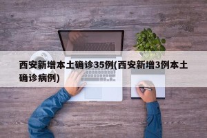 西安新增本土确诊35例(西安新增3例本土确诊病例)
