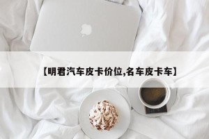 【明君汽车皮卡价位,名车皮卡车】