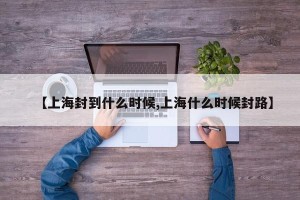 【上海封到什么时候,上海什么时候封路】